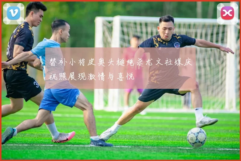替补小将皮奥头槌绝杀尤文社媒庆祝照展现激情与喜悦