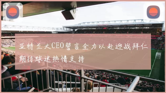 亚特兰大CEO誓言全力以赴迎战拜仁期待球迷热情支持