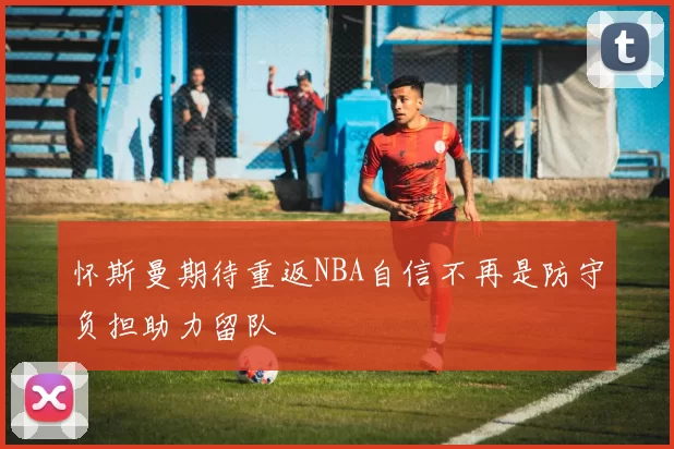 怀斯曼期待重返NBA自信不再是防守负担助力留队