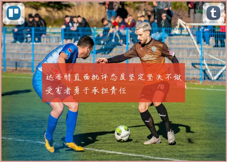 达洛特直面批评态度坚定坚决不做受害者勇于承担责任