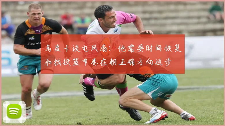 乌度卡谈电风扇：他需要时间恢复和找投篮节奏在朝正确方向迈步