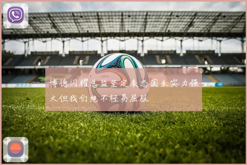 博德闪耀总监坚定表态国米实力强大但我们绝不轻易屈服