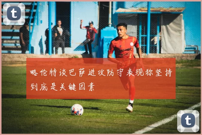 略伦特谈巴萨进攻防守表现称坚持到底是关键因素