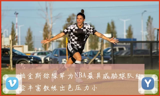 帕金斯称绿军为NBA最具威胁球队经验丰富教练出色压力小