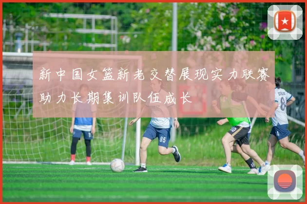 新中国女篮新老交替展现实力联赛助力长期集训队伍成长