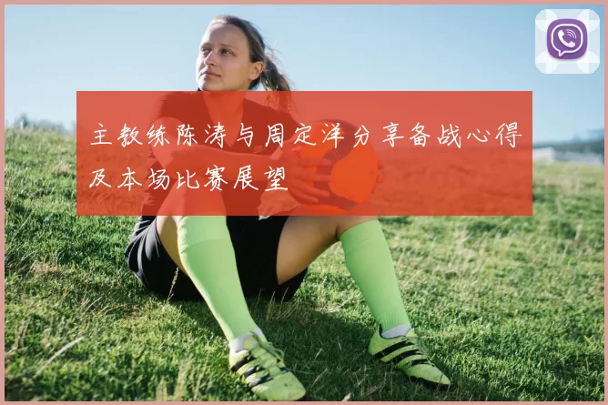 主教练陈涛与周定洋分享备战心得及本场比赛展望