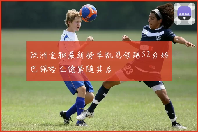 欧洲金靴最新榜单凯恩领跑52分姆巴佩哈兰德紧随其后