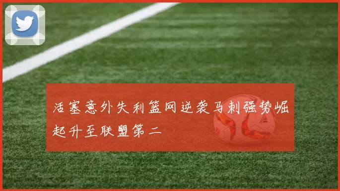 活塞意外失利篮网逆袭马刺强势崛起升至联盟第二